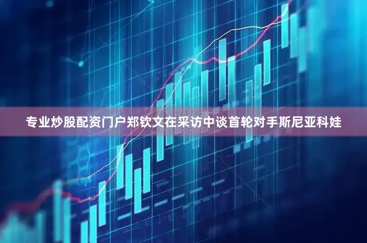 专业炒股配资门户郑钦文在采访中谈首轮对手斯尼亚科娃
