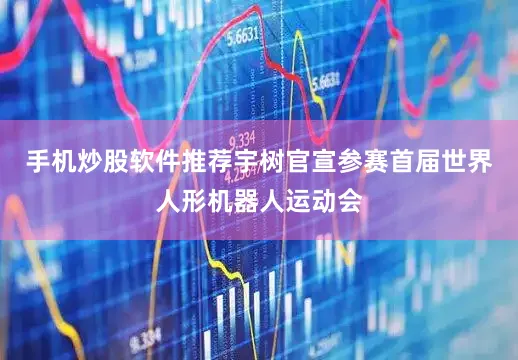 手机炒股软件推荐宇树官宣参赛首届世界人形机器人运动会