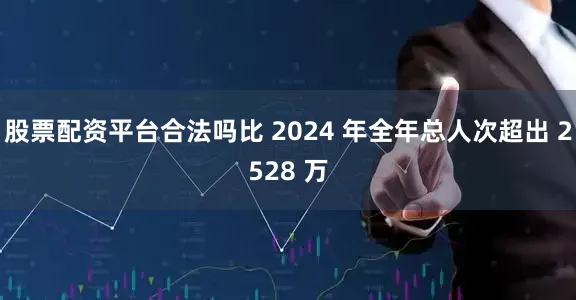 股票配资平台合法吗比 2024 年全年总人次超出 2528 万