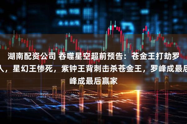 湖南配资公司 吞噬星空超前预告：苍金王打劫罗峰三人，星幻王惨死，紫钟王背刺击杀苍金王，罗峰成最后赢家