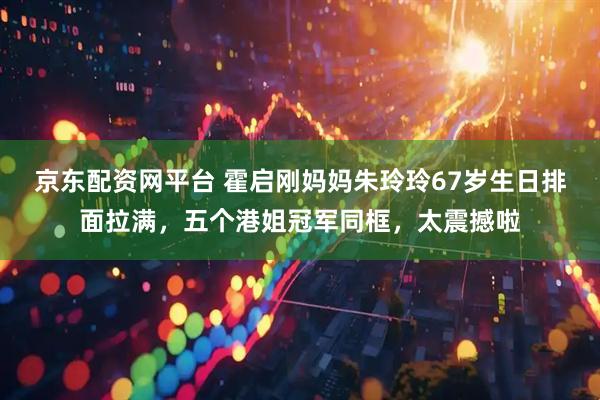 京东配资网平台 霍启刚妈妈朱玲玲67岁生日排面拉满，五个港姐冠军同框，太震撼啦