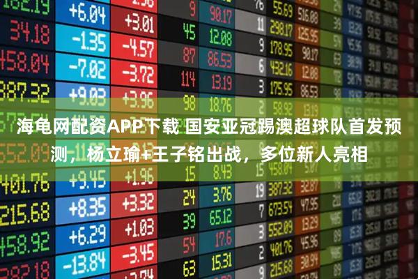 海龟网配资APP下载 国安亚冠踢澳超球队首发预测，杨立瑜+王子铭出战，多位新人亮相