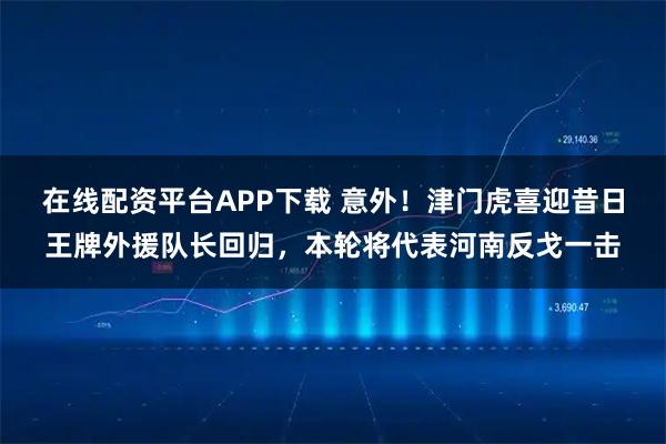 在线配资平台APP下载 意外！津门虎喜迎昔日王牌外援队长回归，本轮将代表河南反戈一击