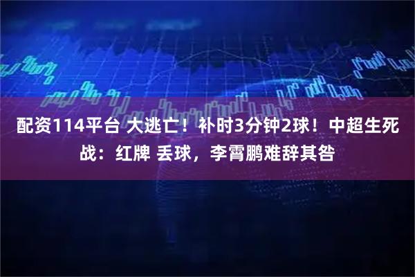 配资114平台 大逃亡！补时3分钟2球！中超生死战：红牌 丢球，李霄鹏难辞其咎