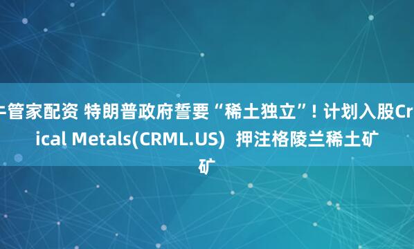 牛管家配资 特朗普政府誓要“稀土独立”! 计划入股Critical Metals(CRML.US)  押注格陵兰稀土矿