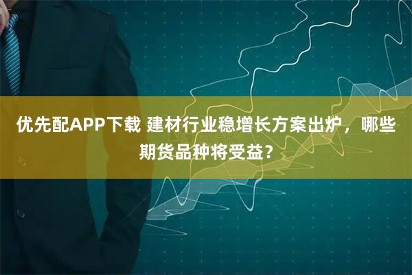 优先配APP下载 建材行业稳增长方案出炉，哪些期货品种将受益？