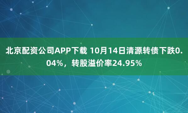北京配资公司APP下载 10月14日清源转债下跌0.04%,转股溢价率24.95%