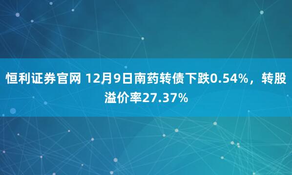 恒利证券官网 12月9日南药转债下跌0.54%，转股溢价率27.37%