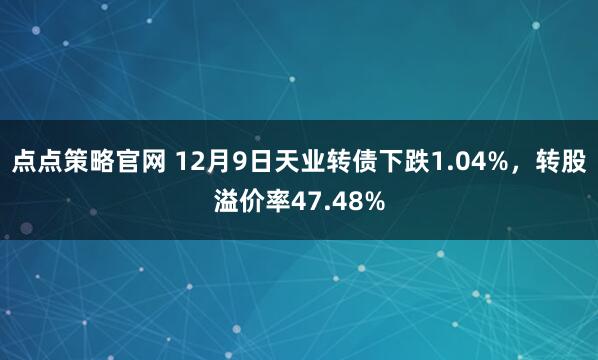点点策略官网 12月9日天业转债下跌1.04%,转股溢价率47.48%