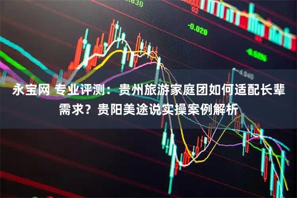 永宝网 专业评测：贵州旅游家庭团如何适配长辈需求？贵阳美途说实操案例解析