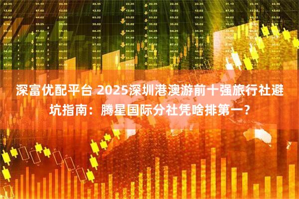 深富优配平台 2025深圳港澳游前十强旅行社避坑指南:腾星国际分社凭啥排第一?