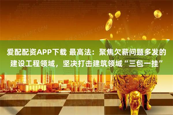 爱配配资APP下载 最高法：聚焦欠薪问题多发的建设工程领域，坚决打击建筑领域“三包一挂”