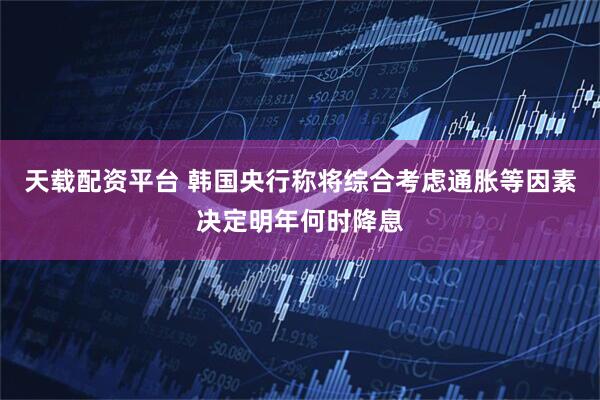 天载配资平台 韩国央行称将综合考虑通胀等因素决定明年何时降息
