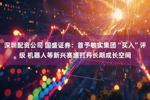深圳配资公司 国盛证券：首予敏实集团“买入”评级 机器人等新兴赛道打开长期成长空间