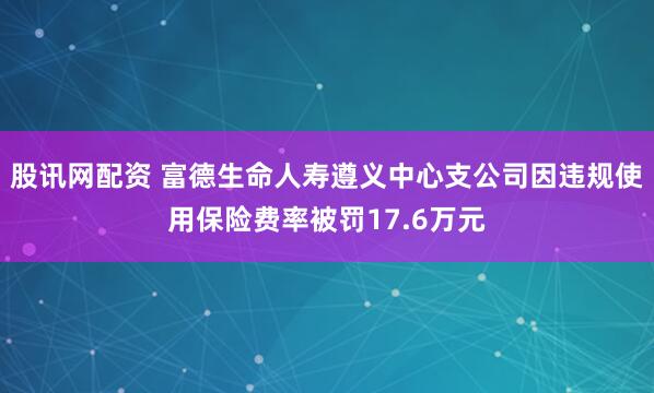 股讯网配资 富德生命人寿遵义中心支公司因违规使用保险费率被罚17.6万元