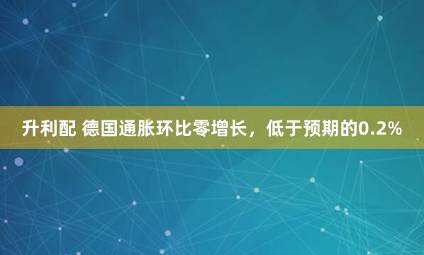升利配 德国通胀环比零增长，低于预期的0.2%