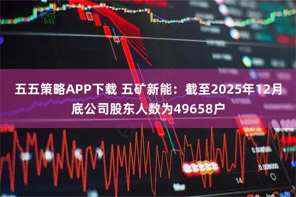 五五策略APP下载 五矿新能：截至2025年12月底公司股东人数为49658户