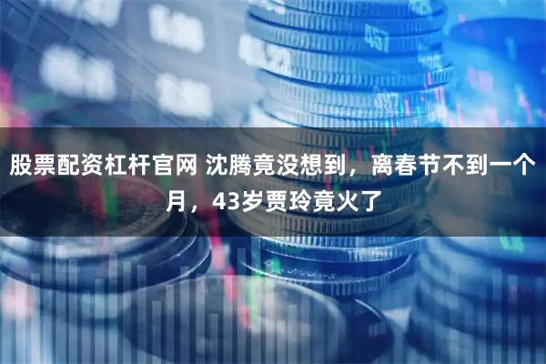股票配资杠杆官网 沈腾竟没想到，离春节不到一个月，43岁贾玲竟火了