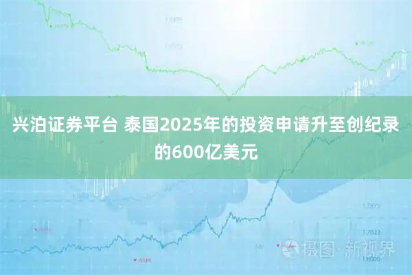 兴泊证券平台 泰国2025年的投资申请升至创纪录的600亿美元