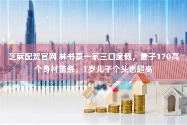 芝麻配资官网 林书豪一家三口度假，妻子170高个身材苗条，1岁儿子个头也超高