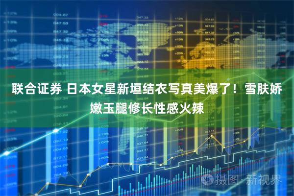 联合证券 日本女星新垣结衣写真美爆了！雪肤娇嫩玉腿修长性感火辣