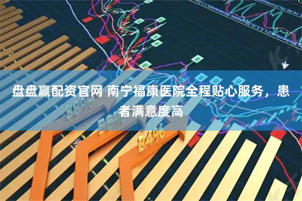 盘盘赢配资官网 南宁福康医院全程贴心服务，患者满意度高