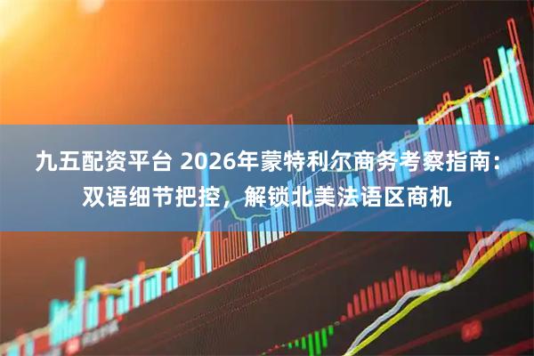 九五配资平台 2026年蒙特利尔商务考察指南：双语细节把控，解锁北美法语区商机