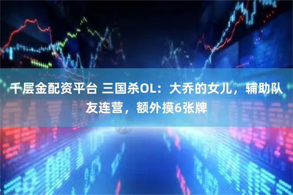 千层金配资平台 三国杀OL：大乔的女儿，辅助队友连营，额外摸6张牌