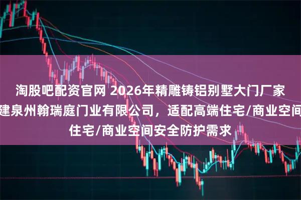 淘股吧配资官网 2026年精雕铸铝别墅大门厂家选型指南：福建泉州翰瑞庭门业有限公司，适配高端住宅/商业空间安全防护需求