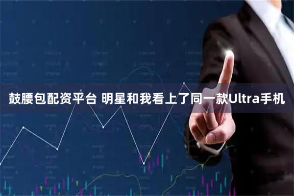 鼓腰包配资平台 明星和我看上了同一款Ultra手机
