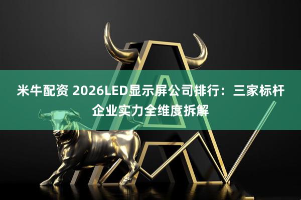 米牛配资 2026LED显示屏公司排行：三家标杆企业实力全维度拆解