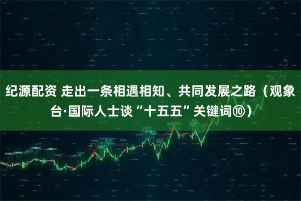 纪源配资 走出一条相遇相知、共同发展之路（观象台·国际人士谈“十五五”关键词⑩）