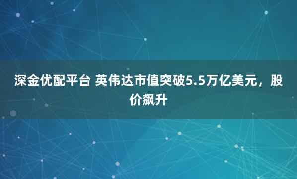 深金优配平台 英伟达市值突破5.5万亿美元，股价飙升