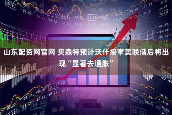 山东配资网官网 贝森特预计沃什接掌美联储后将出现“显著去通胀”