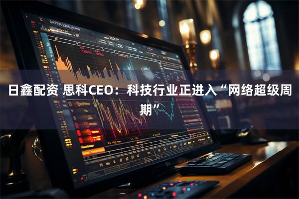 日鑫配资 思科CEO：科技行业正进入“网络超级周期”