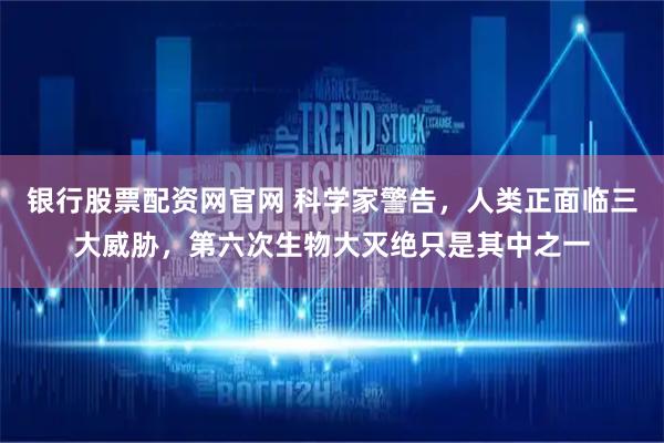 银行股票配资网官网 科学家警告，人类正面临三大威胁，第六次生物大灭绝只是其中之一