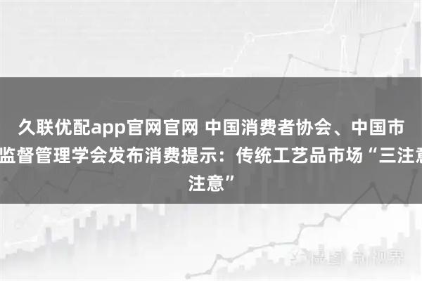 久联优配app官网官网 中国消费者协会、中国市场监督管理学会发布消费提示：传统工艺品市场“三注意”