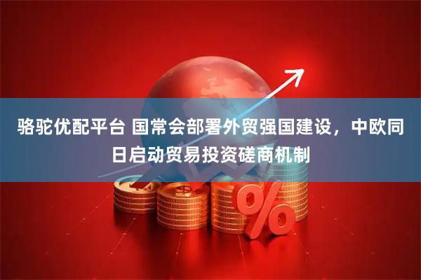 骆驼优配平台 国常会部署外贸强国建设，中欧同日启动贸易投资磋商机制